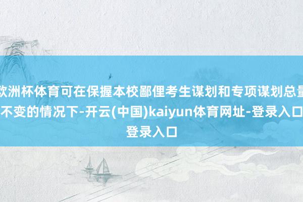 欧洲杯体育可在保握本校鄙俚考生谋划和专项谋划总量不变的情况下-开云(中国)kaiyun体育网址-登录入口