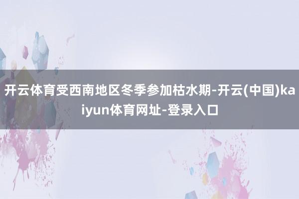 开云体育受西南地区冬季参加枯水期-开云(中国)kaiyun体育网址-登录入口