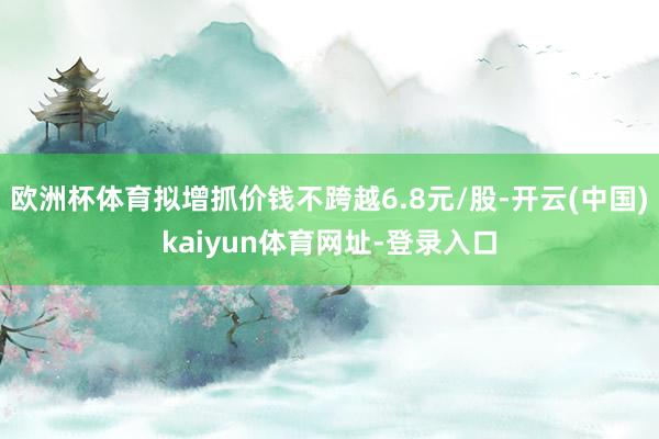 欧洲杯体育拟增抓价钱不跨越6.8元/股-开云(中国)kaiyun体育网址-登录入口