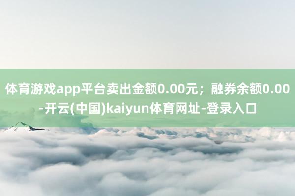 体育游戏app平台卖出金额0.00元；融券余额0.00-开云(中国)kaiyun体育网址-登录入口