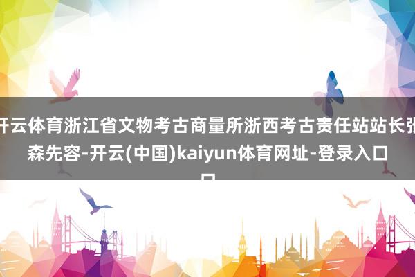 开云体育浙江省文物考古商量所浙西考古责任站站长张森先容-开云(中国)kaiyun体育网址-登录入口