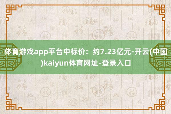 体育游戏app平台中标价：约7.23亿元-开云(中国)kaiyun体育网址-登录入口