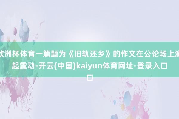 欧洲杯体育一篇题为《旧轨还乡》的作文在公论场上激起震动-开云(中国)kaiyun体育网址-登录入口