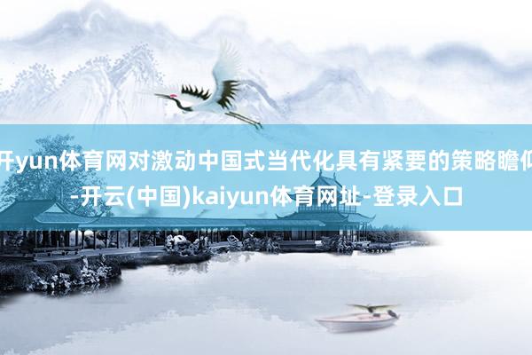 开yun体育网对激动中国式当代化具有紧要的策略瞻仰-开云(中国)kaiyun体育网址-登录入口