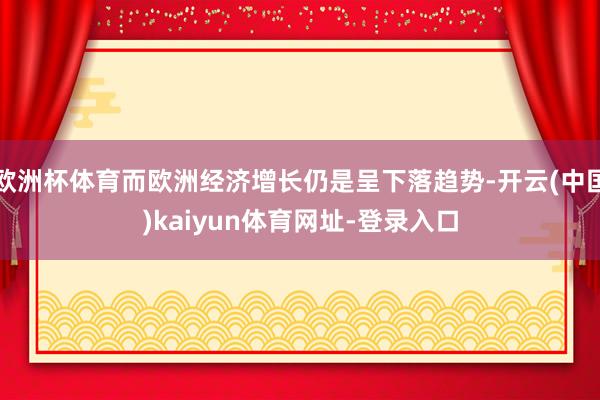 欧洲杯体育而欧洲经济增长仍是呈下落趋势-开云(中国)kaiyun体育网址-登录入口