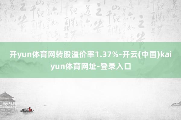 开yun体育网转股溢价率1.37%-开云(中国)kaiyun体育网址-登录入口