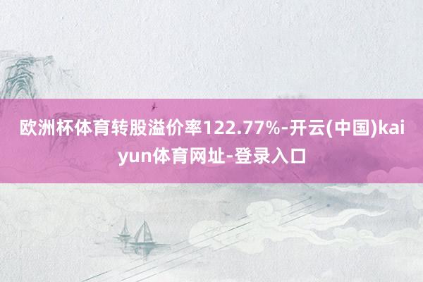 欧洲杯体育转股溢价率122.77%-开云(中国)kaiyun体育网址-登录入口