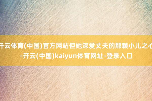 开云体育(中国)官方网站但她深爱丈夫的那颗小儿之心-开云(中国)kaiyun体育网址-登录入口