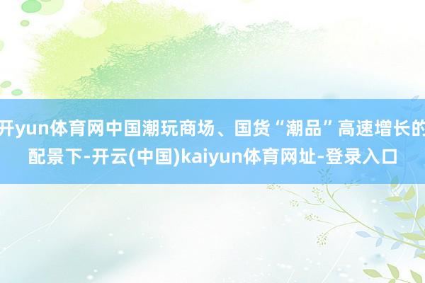 开yun体育网中国潮玩商场、国货“潮品”高速增长的配景下-开云(中国)kaiyun体育网址-登录入口