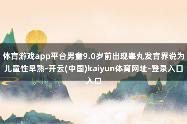 体育游戏app平台男童9.0岁前出现睾丸发育界说为儿童性早熟-开云(中国)kaiyun体育网址-登录入口