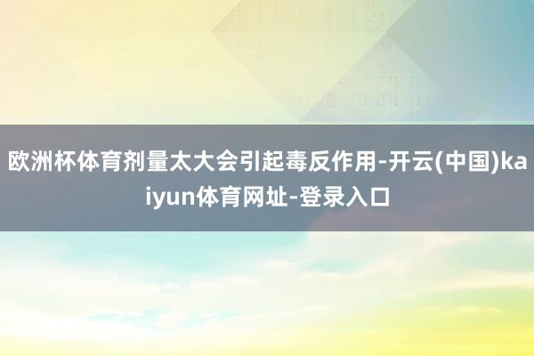 欧洲杯体育剂量太大会引起毒反作用-开云(中国)kaiyun体育网址-登录入口