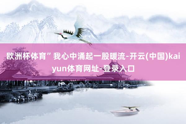 欧洲杯体育”我心中涌起一股暖流-开云(中国)kaiyun体育网址-登录入口