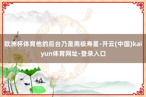 欧洲杯体育他的后台乃是南极寿星-开云(中国)kaiyun体育网址-登录入口
