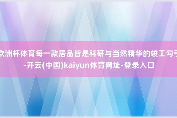 欧洲杯体育每一款居品皆是科研与当然精华的竣工勾引-开云(中国)kaiyun体育网址-登录入口
