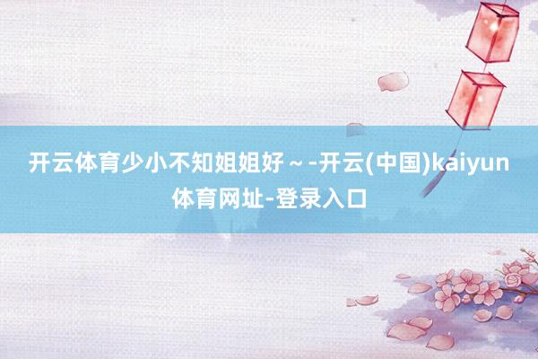 开云体育少小不知姐姐好～-开云(中国)kaiyun体育网址-登录入口