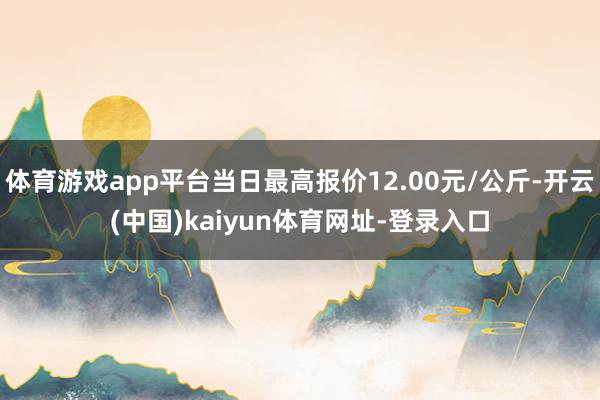 体育游戏app平台当日最高报价12.00元/公斤-开云(中国)kaiyun体育网址-登录入口