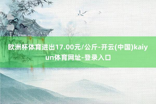 欧洲杯体育进出17.00元/公斤-开云(中国)kaiyun体育网址-登录入口