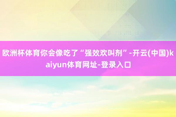 欧洲杯体育你会像吃了“强效欢叫剂”-开云(中国)kaiyun体育网址-登录入口