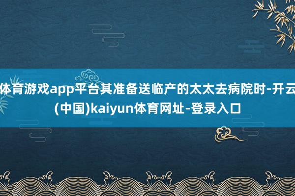 体育游戏app平台其准备送临产的太太去病院时-开云(中国)kaiyun体育网址-登录入口