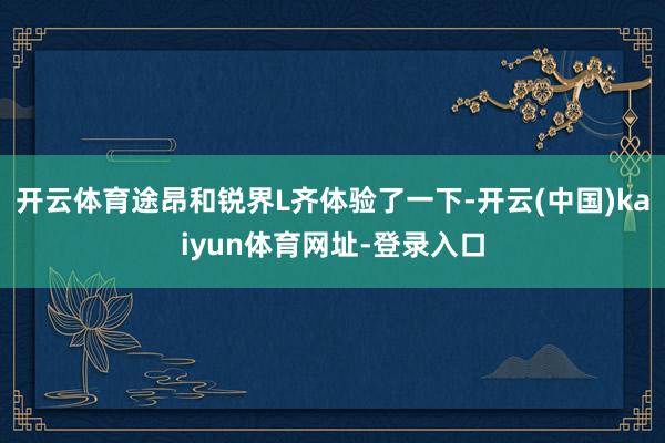 开云体育途昂和锐界L齐体验了一下-开云(中国)kaiyun体育网址-登录入口