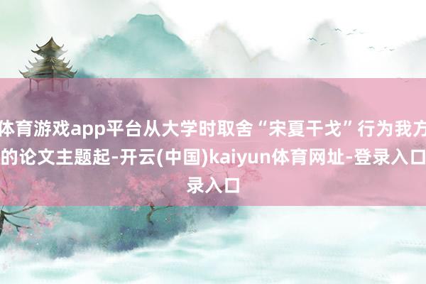 体育游戏app平台从大学时取舍“宋夏干戈”行为我方的论文主题起-开云(中国)kaiyun体育网址-登录入口
