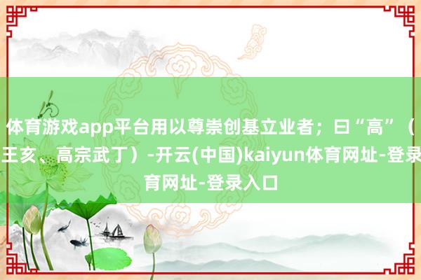 体育游戏app平台用以尊崇创基立业者；曰“高”（高祖王亥、高宗武丁）-开云(中国)kaiyun体育网址-登录入口