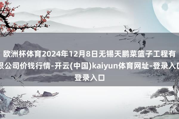 欧洲杯体育2024年12月8日无锡天鹏菜篮子工程有限公司价钱行情-开云(中国)kaiyun体育网址-登录入口
