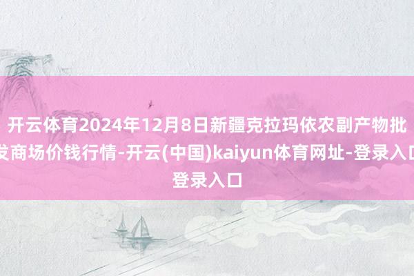 开云体育2024年12月8日新疆克拉玛依农副产物批发商场价钱行情-开云(中国)kaiyun体育网址-登录入口