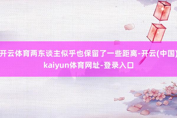 开云体育两东谈主似乎也保留了一些距离-开云(中国)kaiyun体育网址-登录入口