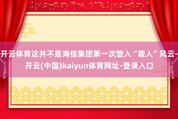 开云体育这并不是海信集团第一次堕入“裁人”风云-开云(中国)kaiyun体育网址-登录入口