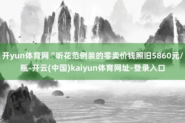 开yun体育网“听花范例装的零卖价钱照旧5860元/瓶-开云(中国)kaiyun体育网址-登录入口