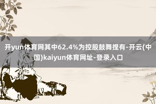 开yun体育网其中62.4%为控股鼓舞捏有-开云(中国)kaiyun体育网址-登录入口