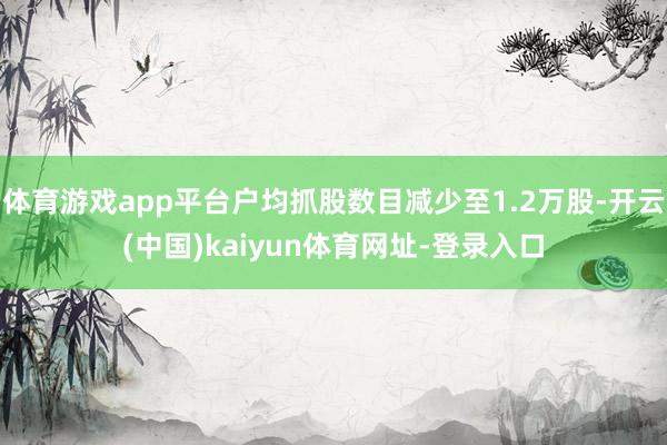 体育游戏app平台户均抓股数目减少至1.2万股-开云(中国)kaiyun体育网址-登录入口