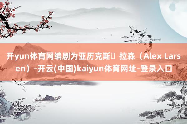 开yun体育网编剧为亚历克斯・拉森（Alex Larsen）-开云(中国)kaiyun体育网址-登录入口