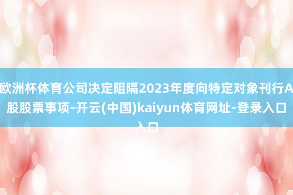 欧洲杯体育公司决定阻隔2023年度向特定对象刊行A股股票事项-开云(中国)kaiyun体育网址-登录入口