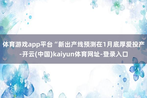 体育游戏app平台　　“新出产线预测在1月底厚爱投产-开云(中国)kaiyun体育网址-登录入口
