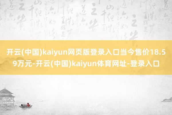 开云(中国)kaiyun网页版登录入口当今售价18.59万元-开云(中国)kaiyun体育网址-登录入口