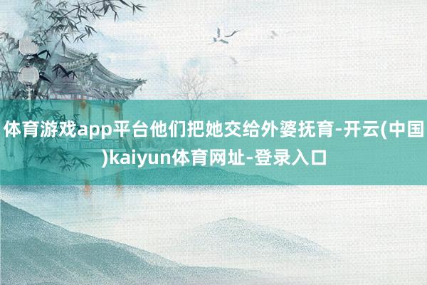 体育游戏app平台他们把她交给外婆抚育-开云(中国)kaiyun体育网址-登录入口