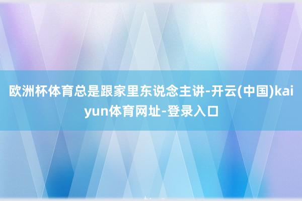 欧洲杯体育总是跟家里东说念主讲-开云(中国)kaiyun体育网址-登录入口