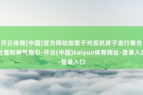 开云体育(中国)官方网站故意于对反抗孩子进行集合处置和神气指引-开云(中国)kaiyun体育网址-登录入口