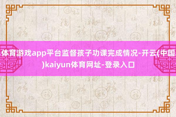体育游戏app平台监督孩子功课完成情况-开云(中国)kaiyun体育网址-登录入口