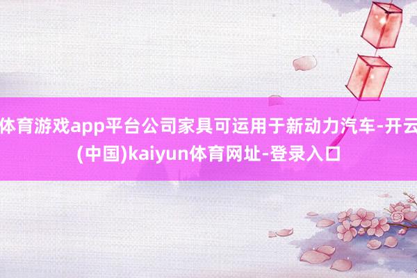 体育游戏app平台公司家具可运用于新动力汽车-开云(中国)kaiyun体育网址-登录入口