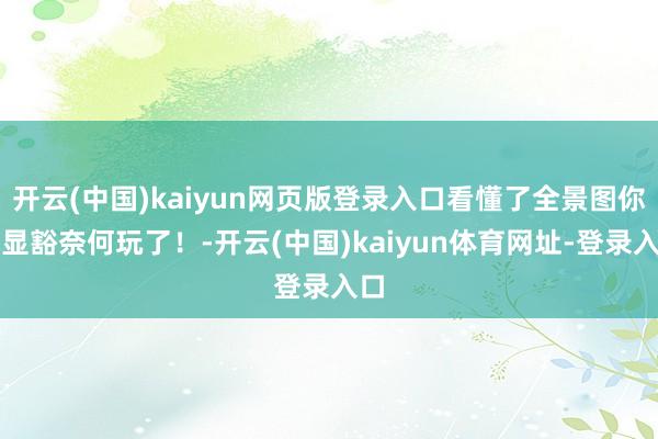 开云(中国)kaiyun网页版登录入口看懂了全景图你就显豁奈何玩了！-开云(中国)kaiyun体育网址-登录入口