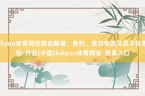 开yun体育网但路边解谜、垂钓、武功奇遇又忍不住思玩-开云(中国)kaiyun体育网址-登录入口