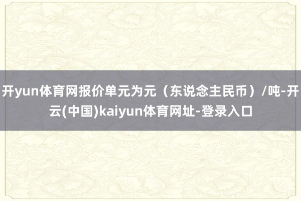 开yun体育网报价单元为元（东说念主民币）/吨-开云(中国)kaiyun体育网址-登录入口