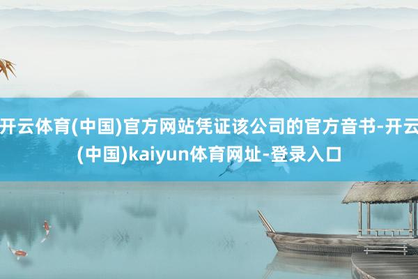 开云体育(中国)官方网站凭证该公司的官方音书-开云(中国)kaiyun体育网址-登录入口