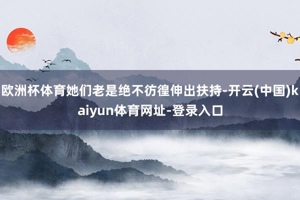 欧洲杯体育她们老是绝不彷徨伸出扶持-开云(中国)kaiyun体育网址-登录入口