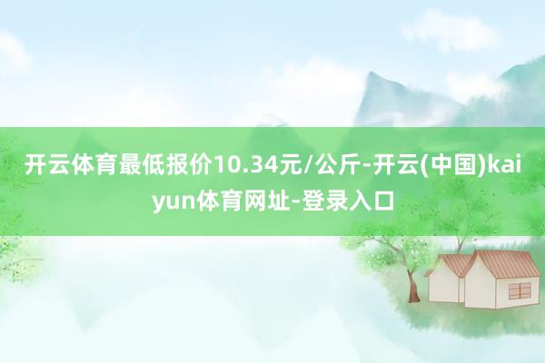 开云体育最低报价10.34元/公斤-开云(中国)kaiyun体育网址-登录入口