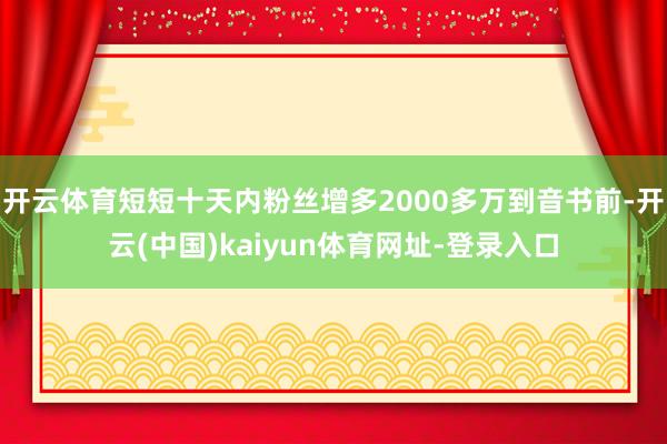 开云体育短短十天内粉丝增多2000多万到音书前-开云(中国)kaiyun体育网址-登录入口