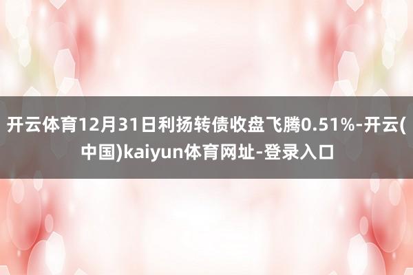 开云体育12月31日利扬转债收盘飞腾0.51%-开云(中国)kaiyun体育网址-登录入口